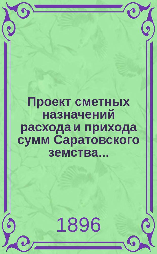Проект сметных назначений расхода и прихода сумм Саратовского земства.. : С прил. раскладок земск. сборов и объяснительной к Проекту записки. ... на 1896 год