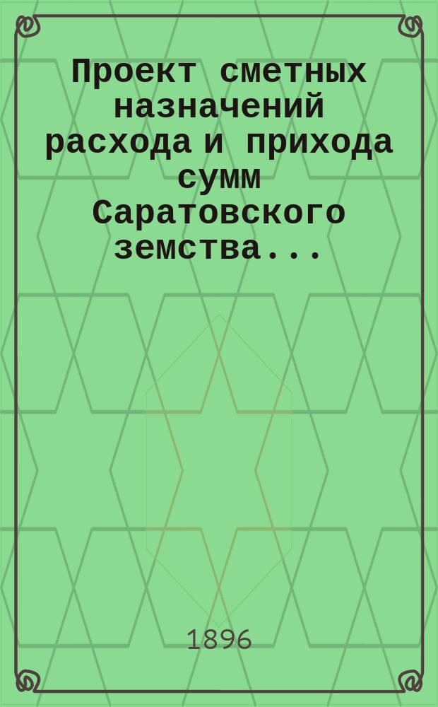 Проект сметных назначений расхода и прихода сумм Саратовского земства.. : С прил. раскладок земск. сборов и объяснительной к Проекту записки. ... на 1897 год