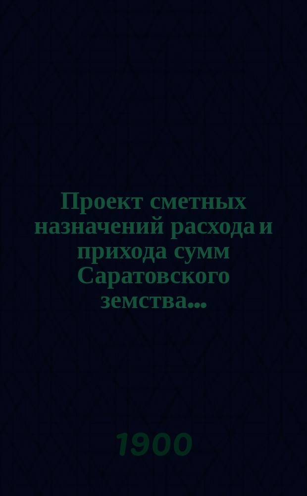 Проект сметных назначений расхода и прихода сумм Саратовского земства.. : С прил. раскладок земск. сборов и объяснительной к Проекту записки. ... на 1900 год