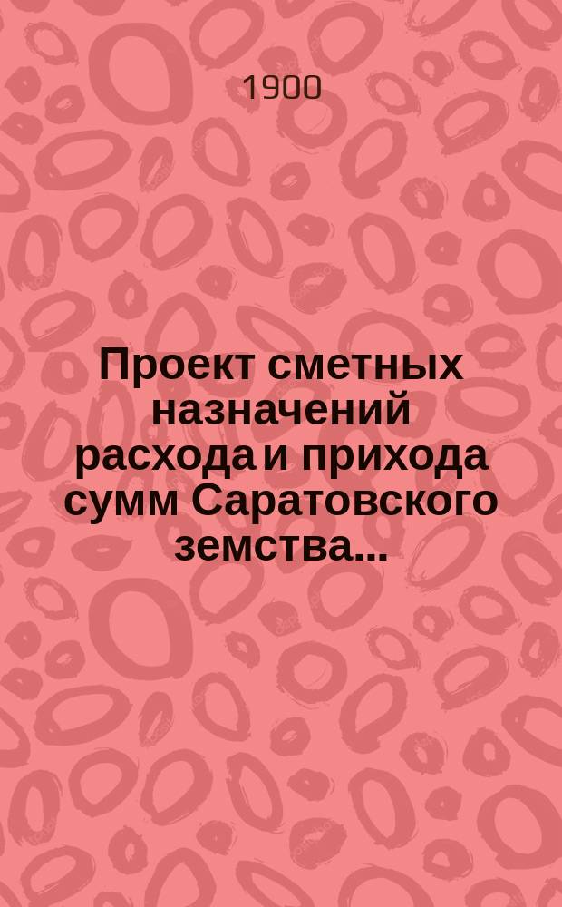 Проект сметных назначений расхода и прихода сумм Саратовского земства.. : С прил. раскладок земск. сборов и объяснительной к Проекту записки. ... на 1901 год