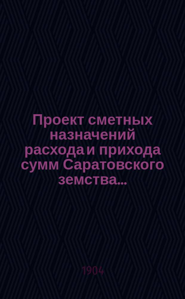 Проект сметных назначений расхода и прихода сумм Саратовского земства.. : С прил. раскладок земск. сборов и объяснительной к Проекту записки. ... на 1905 год