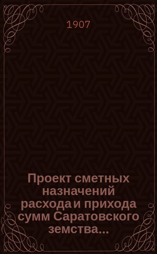 Проект сметных назначений расхода и прихода сумм Саратовского земства.. : С прил. раскладок земск. сборов и объяснительной к Проекту записки. ... на 1907 год