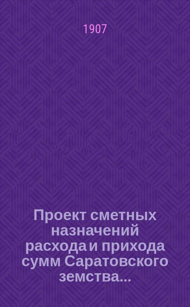 Проект сметных назначений расхода и прихода сумм Саратовского земства.. : С прил. раскладок земск. сборов и объяснительной к Проекту записки. ... на 1908 г.