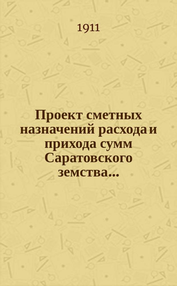 Проект сметных назначений расхода и прихода сумм Саратовского земства.. : С прил. раскладок земск. сборов и объяснительной к Проекту записки. ... на 1912 г.