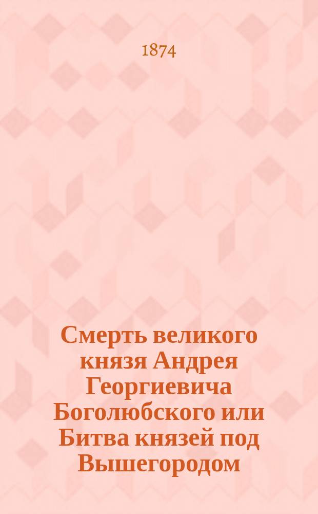 Смерть великого князя Андрея Георгиевича Боголюбского или Битва князей под Вышегородом : Ист. повесть из времен удельных : В 2 ч. Ч. 1-2