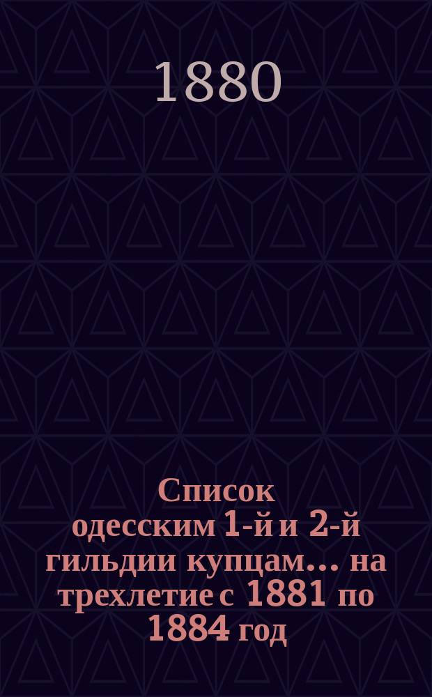 Список одесским 1-й и 2-й гильдии купцам... ... [на трехлетие с 1881 по 1884 год