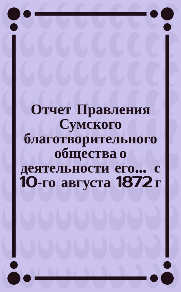 Отчет Правления Сумского благотворительного общества о деятельности его... ... с 10-го августа 1872 г. по 10-е августа 1873 года