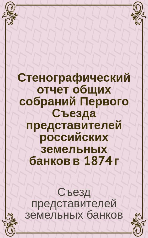 Стенографический отчет общих собраний Первого Съезда представителей российских земельных банков в 1874 г.