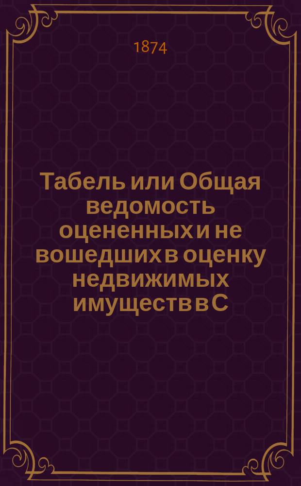 Табель или Общая ведомость оцененных и не вошедших в оценку недвижимых имуществ в С.-Петербурге 1874 года. ... Петербургская часть : Петербургская часть