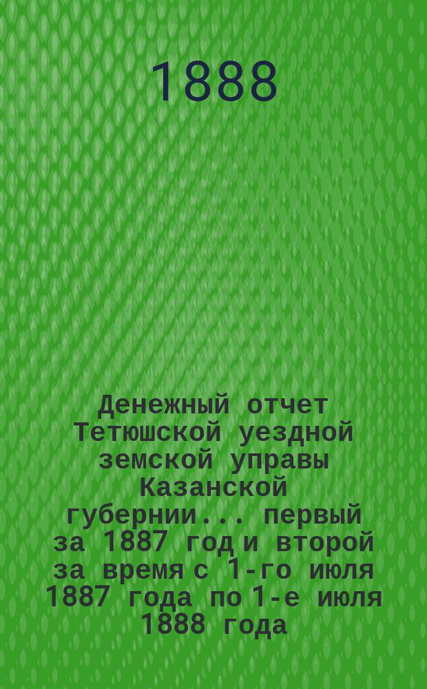 Денежный отчет Тетюшской уездной земской управы Казанской губернии... первый за 1887 год и второй за время с 1-го июля 1887 года по 1-е июля 1888 года