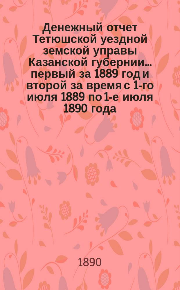 Денежный отчет Тетюшской уездной земской управы Казанской губернии... первый за 1889 год и второй за время с 1-го июля 1889 по 1-е июля 1890 года