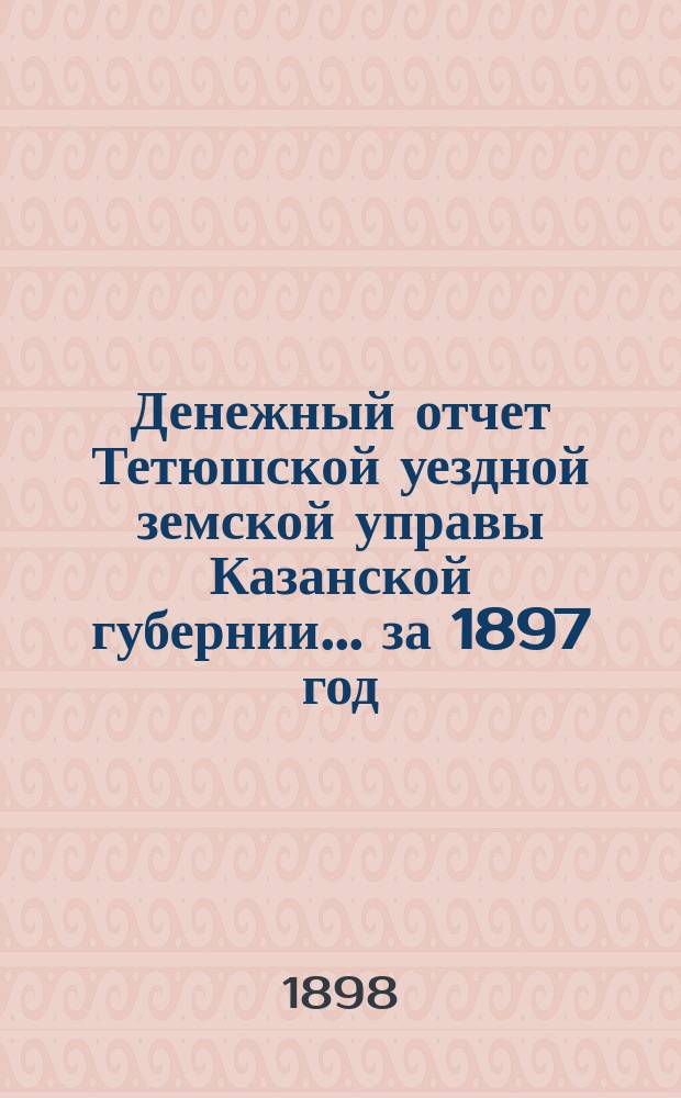Денежный отчет Тетюшской уездной земской управы Казанской губернии... за 1897 год : Утверждение сметы и раскладки уездного земского сбора за 1897 год