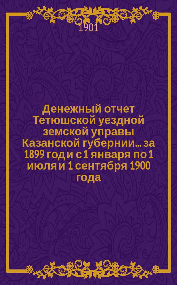 Денежный отчет Тетюшской уездной земской управы Казанской губернии... за 1899 год [и с 1 января по 1 июля и 1 сентября 1900 года]