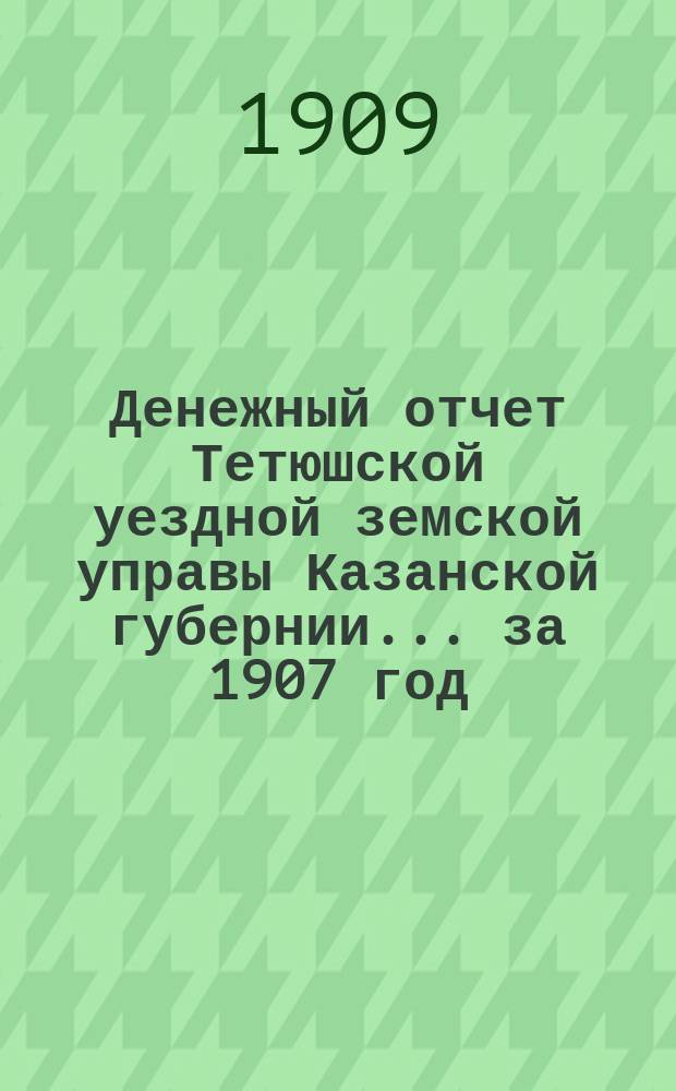 Денежный отчет Тетюшской уездной земской управы Казанской губернии... за 1907 год