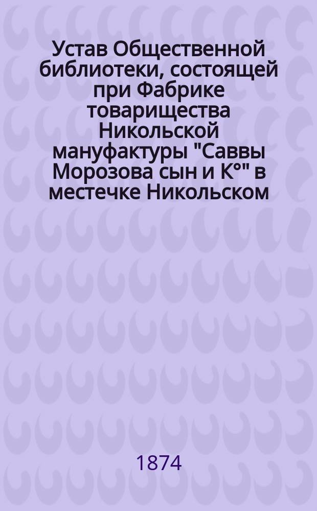 Устав Общественной библиотеки, состоящей при Фабрике товарищества Никольской мануфактуры "Саввы Морозова сын и К&deg;" в местечке Никольском : Утв. 8 мая 1873 г.