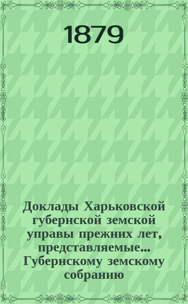 Доклады Харьковской губернской земской управы прежних лет, представляемые... Губернскому земскому собранию... ... очередному 1879 года