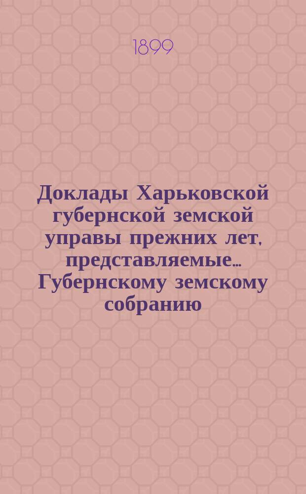 Доклады Харьковской губернской земской управы прежних лет, представляемые... Губернскому земскому собранию... ... экстренному 1899 года