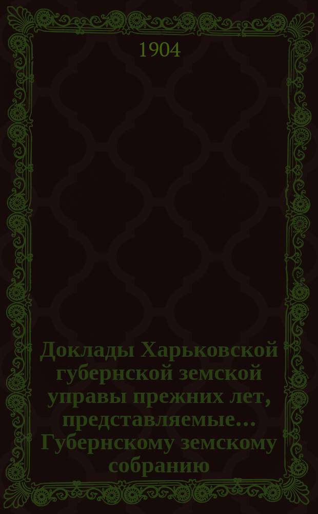 Доклады Харьковской губернской земской управы прежних лет, представляемые... Губернскому земскому собранию... ... чрезвычайному 11 июня 1904 года
