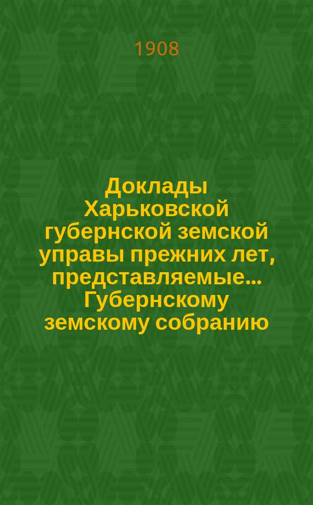 Доклады Харьковской губернской земской управы прежних лет, представляемые... Губернскому земскому собранию... ... чрезвычайной сессии 1-го июля 1908 года
