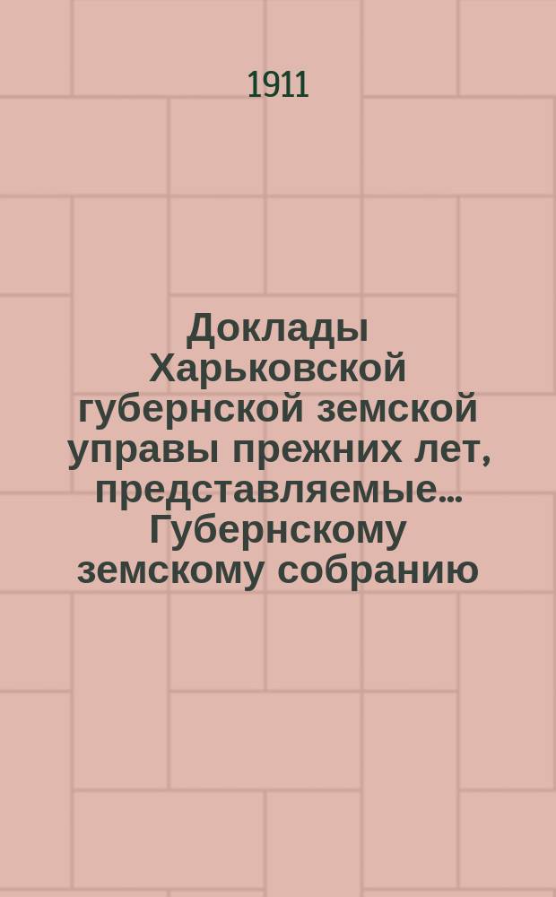 Доклады Харьковской губернской земской управы прежних лет, представляемые... Губернскому земскому собранию... ... чрезвычайной сессии 2-го июня 1911 года