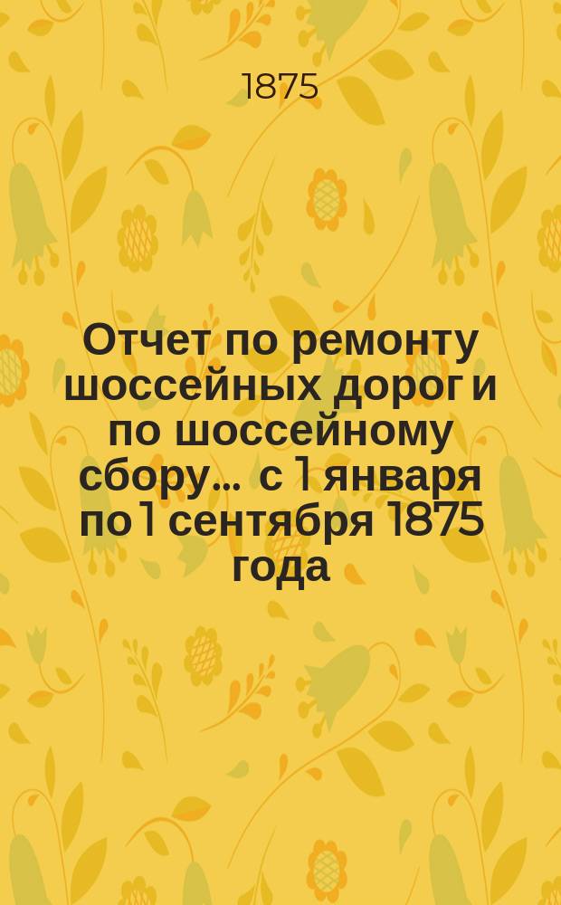 Отчет по ремонту шоссейных дорог и по шоссейному сбору... ... с 1 января по 1 сентября 1875 года