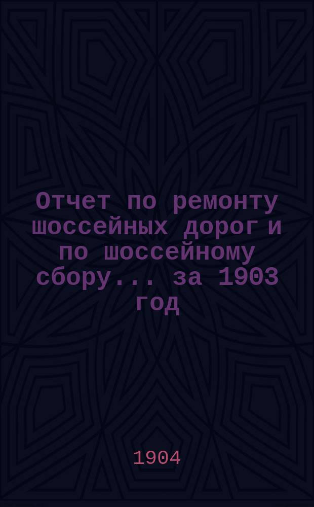 Отчет по ремонту шоссейных дорог и по шоссейному сбору... ... за 1903 год