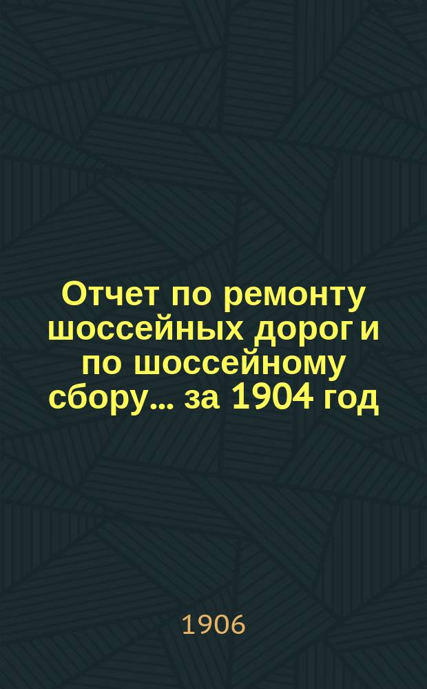 Отчет по ремонту шоссейных дорог и по шоссейному сбору... ... за 1904 год