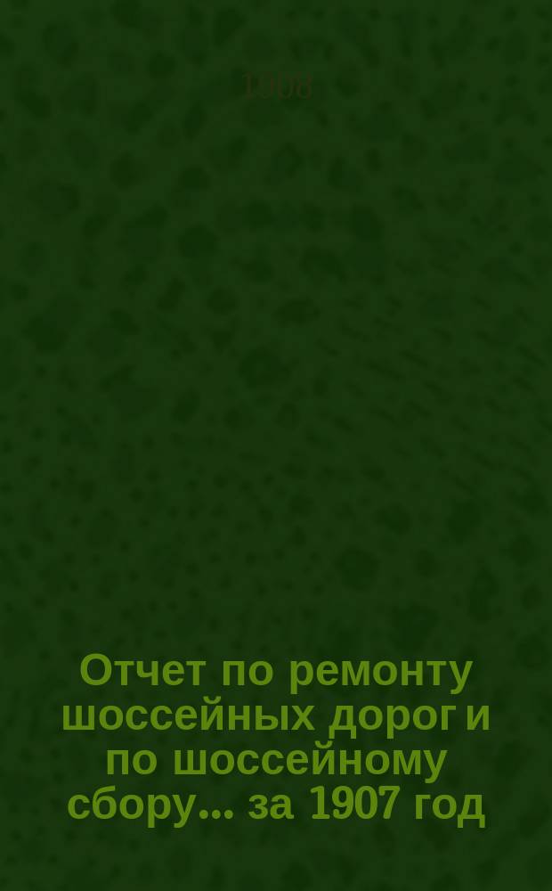 Отчет по ремонту шоссейных дорог и по шоссейному сбору... ... за 1907 год