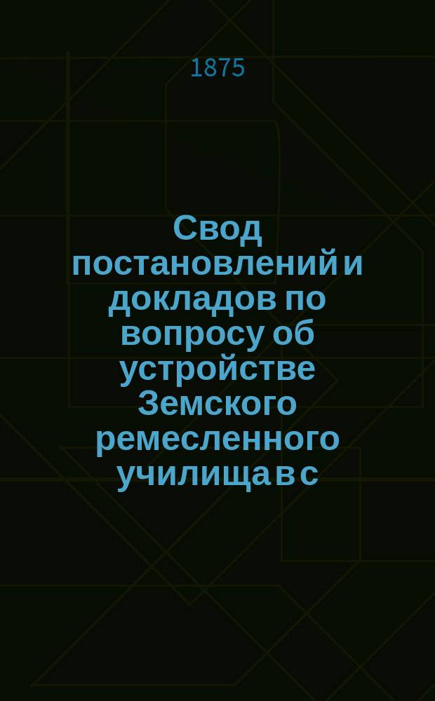 Свод постановлений и докладов по вопросу об устройстве Земского ремесленного училища в с. Александровке, Александровского уезда, Екатеринославской губернии