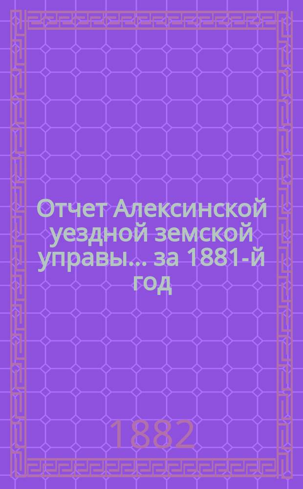 Отчет Алексинской уездной земской управы... за 1881-й год : за 1881-й год, проект сметы и раскладки земских повинностей на 1883-й год