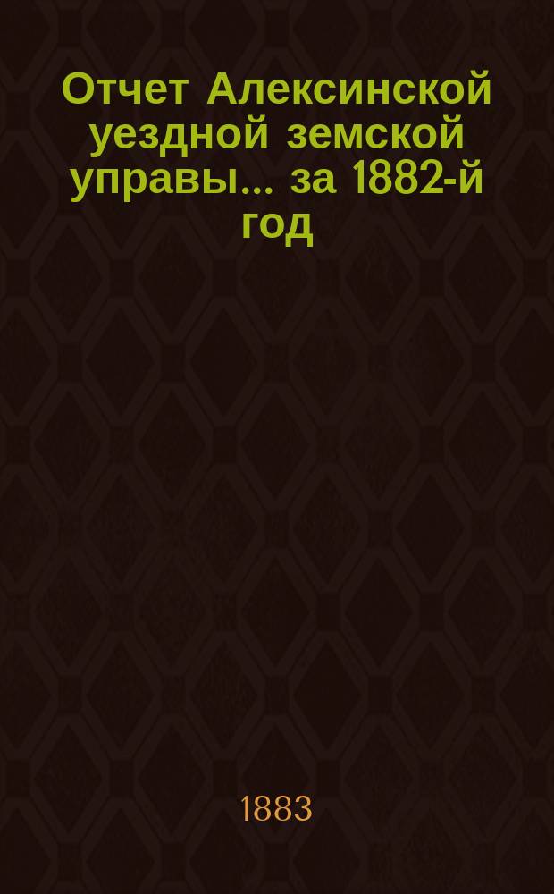 Отчет Алексинской уездной земской управы... за 1882-й год : за 1882-й год и с 1-го января по 1-е сентября 1883 года, проект сметы и раскладки земских повинностей на 1884-й г.