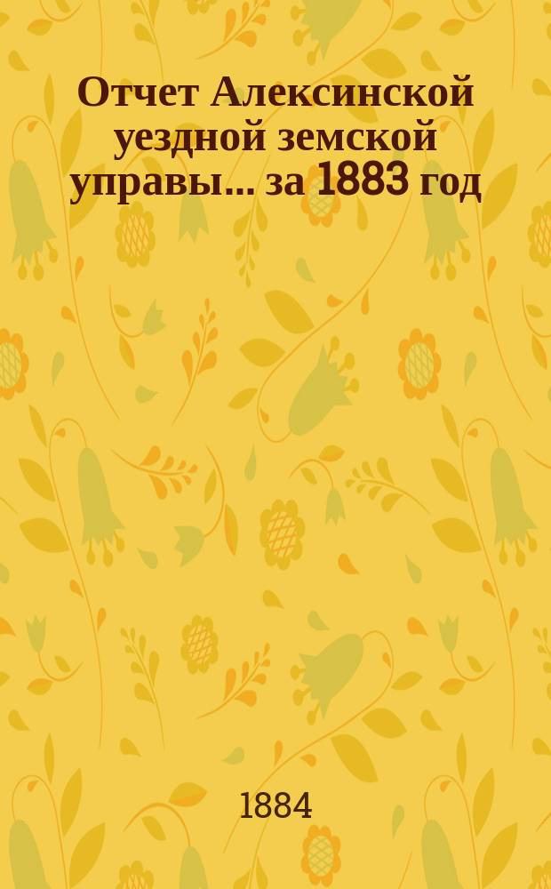 Отчет Алексинской уездной земской управы... за 1883 год : за 1883 год и с 1 января по 1-е сентября 1884 года, проект сметы и раскладки земских повинностей на 1885 год