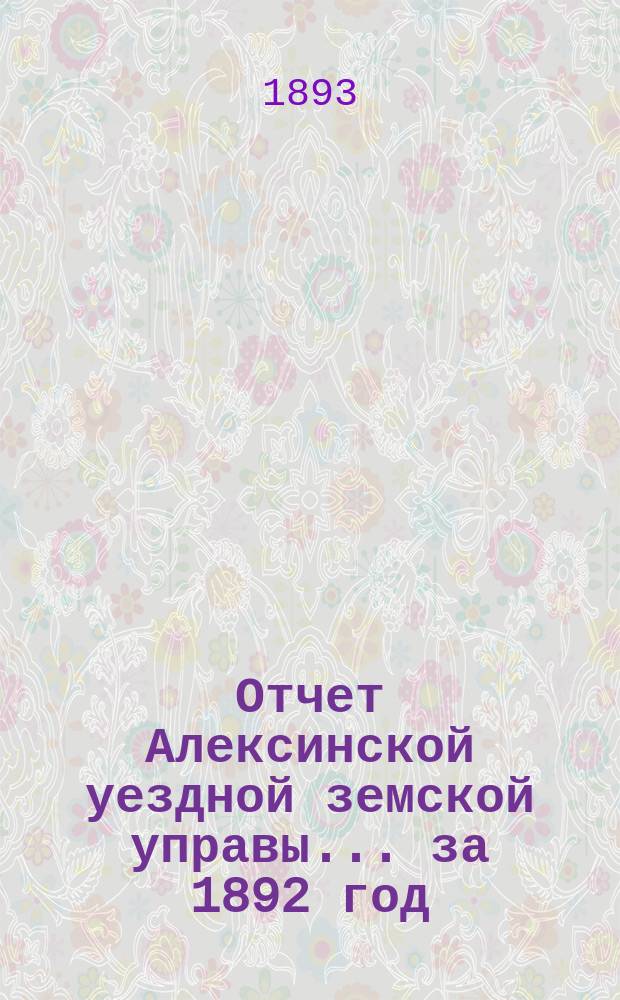 Отчет Алексинской уездной земской управы... за 1892 год : за 1892 год и первую половину 1893 года, с приложением смет и раскладок на 1894 год