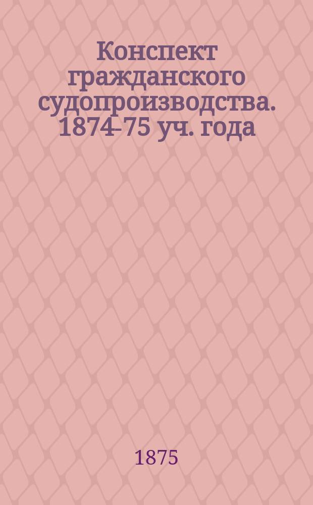 Конспект гражданского судопроизводства. 1874-75 уч. года