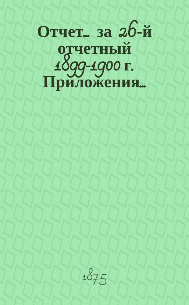 Отчет... за 26-й отчетный 1899-1900 г. Приложения... : Приложения...