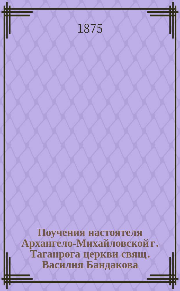 Поучения настоятеля Архангело-Михайловской г. Таганрога церкви свящ. Василия Бандакова : Вып. 1-. Вып. 1