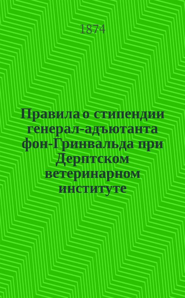 Правила о стипендии генерал-адъютанта фон-Гринвальда при Дерптском ветеринарном институте : Утв. 10 нояб. 1873 г. : С пер. на нем. яз