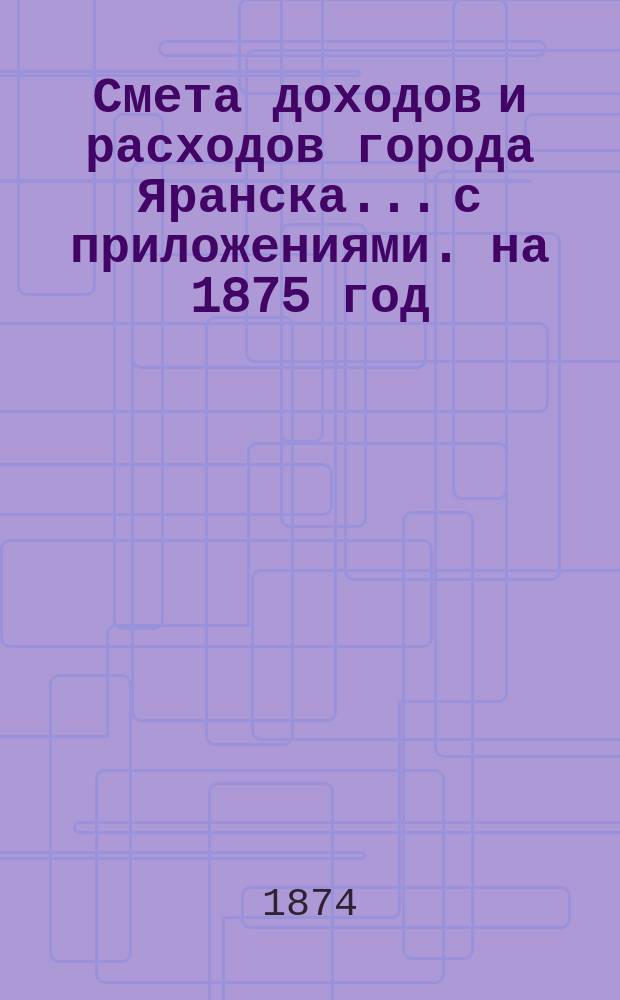 Смета доходов и расходов города Яранска... с приложениями. на 1875 год : на 1875 год, утвержденная Городской думой 15 октября 1874 года