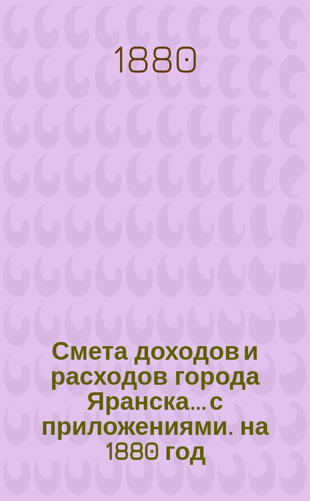 Смета доходов и расходов города Яранска... с приложениями. на 1880 год : на 1880 год, утвержденная Городской думой 15 октября 1879 года