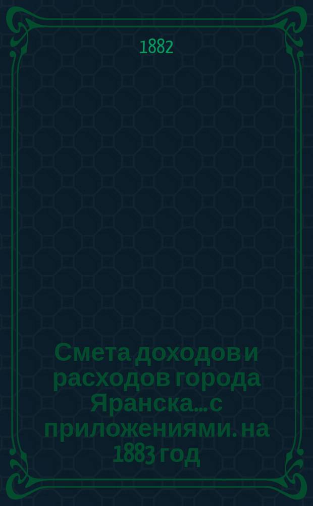 Смета доходов и расходов города Яранска... с приложениями. на 1883 год : на 1883 год, утвержденная Городской думой 15-го октября 1882 года