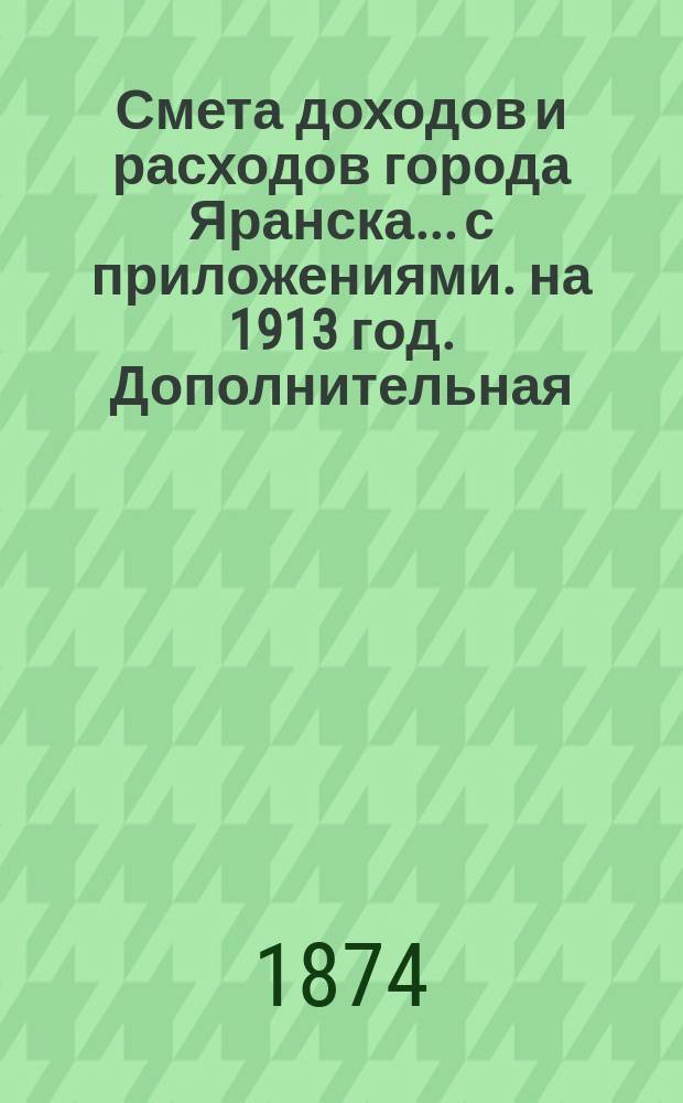 Смета доходов и расходов города Яранска... с приложениями. на 1913 год. Дополнительная... : Дополнительная № 1-й