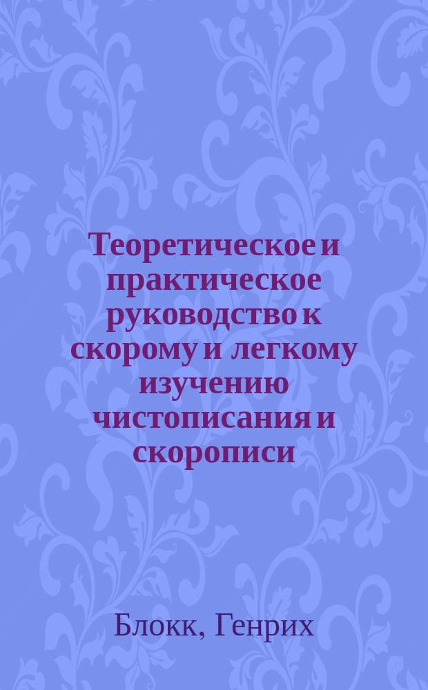 Теоретическое и практическое руководство к скорому и легкому изучению чистописания и скорописи : Метода придворного каллиграфа шведского короля Генриха Блокка
