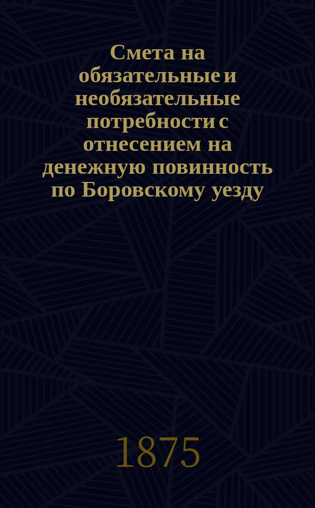 Смета на обязательные и необязательные потребности с отнесением на денежную повинность по Боровскому уезду, Калужской губернии... ... на 1875 год
