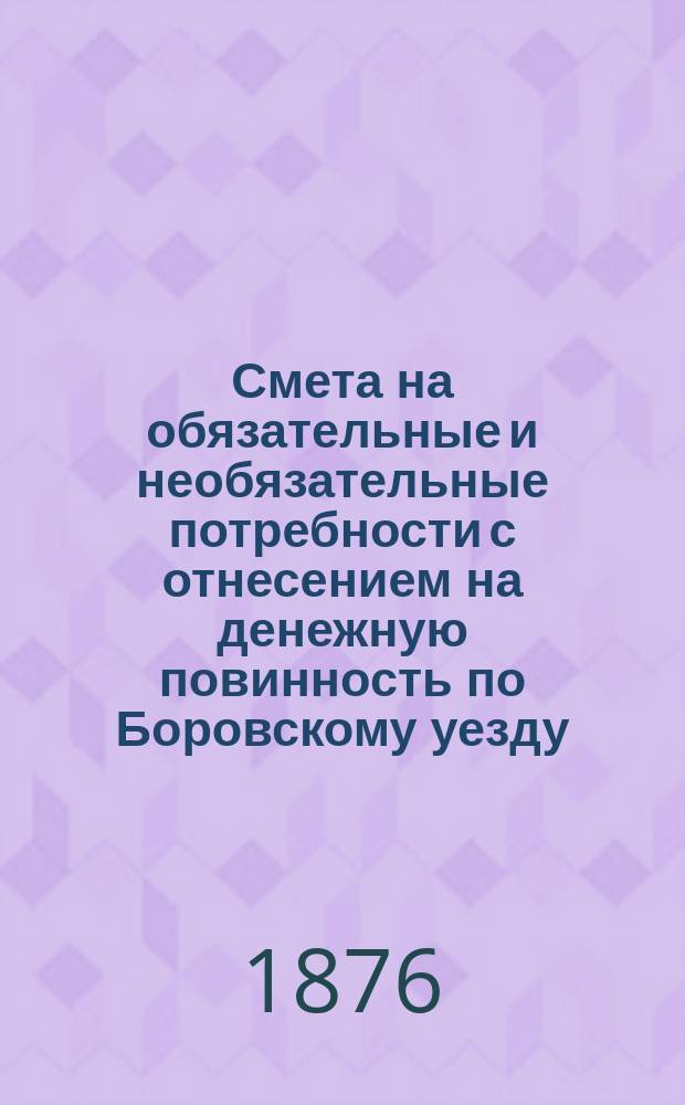 Смета на обязательные и необязательные потребности с отнесением на денежную повинность по Боровскому уезду, Калужской губернии... ... [на 1876 год]