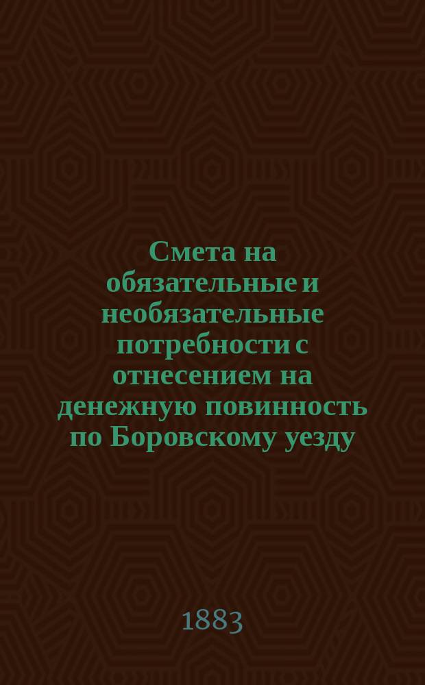 Смета на обязательные и необязательные потребности с отнесением на денежную повинность по Боровскому уезду, Калужской губернии... ... на 1883 год