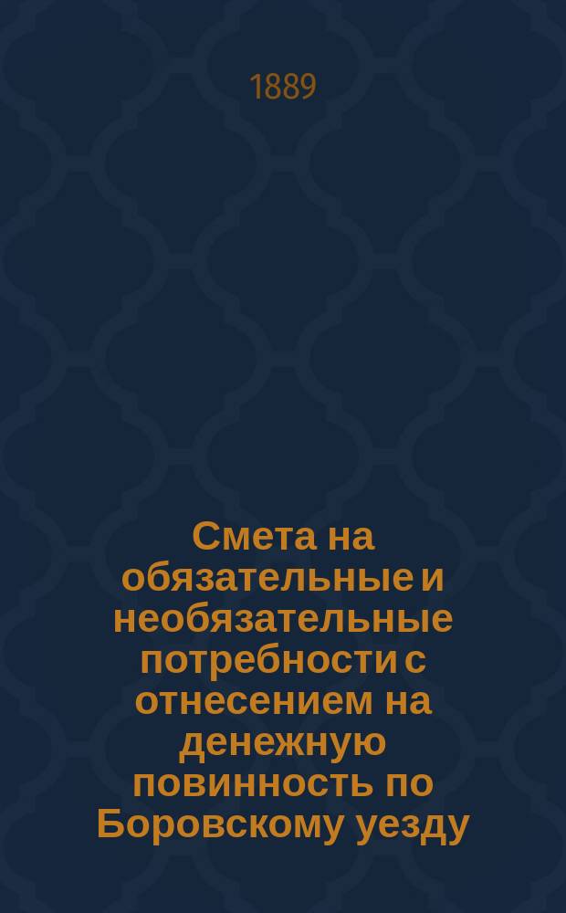 Смета на обязательные и необязательные потребности с отнесением на денежную повинность по Боровскому уезду, Калужской губернии... ... на 1889 год