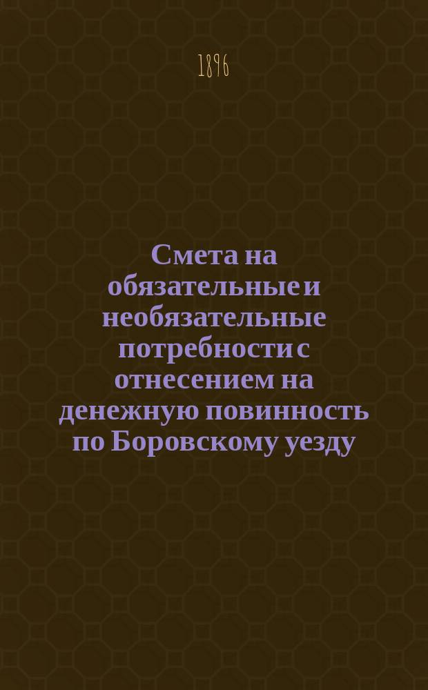 Смета на обязательные и необязательные потребности с отнесением на денежную повинность по Боровскому уезду, Калужской губернии... ... на 1896 год