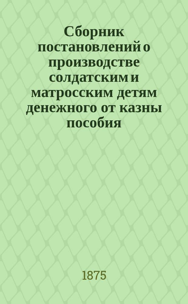 Сборник постановлений о производстве солдатским и матросским детям денежного от казны пособия, разрешаемого уездными воинскими начальниками, командирами полков, баталионов и других отдельных частей и губернскими воинскими начальниками в местностях, где не введено положение об управлении местными войсками, объявленное в приказе по военному ведомству 1874 года
