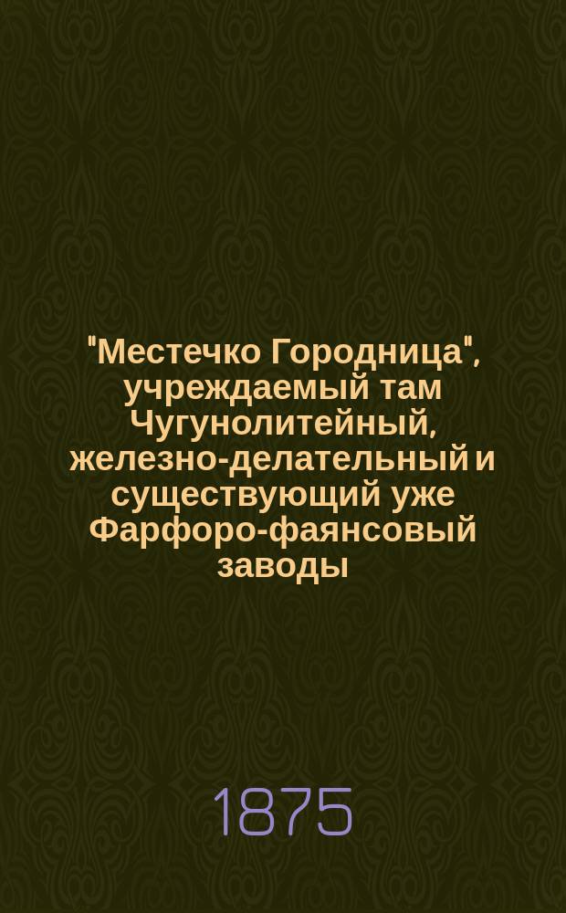 "Местечко Городница", учреждаемый там Чугунолитейный, железно-делательный и существующий уже Фарфоро-фаянсовый заводы