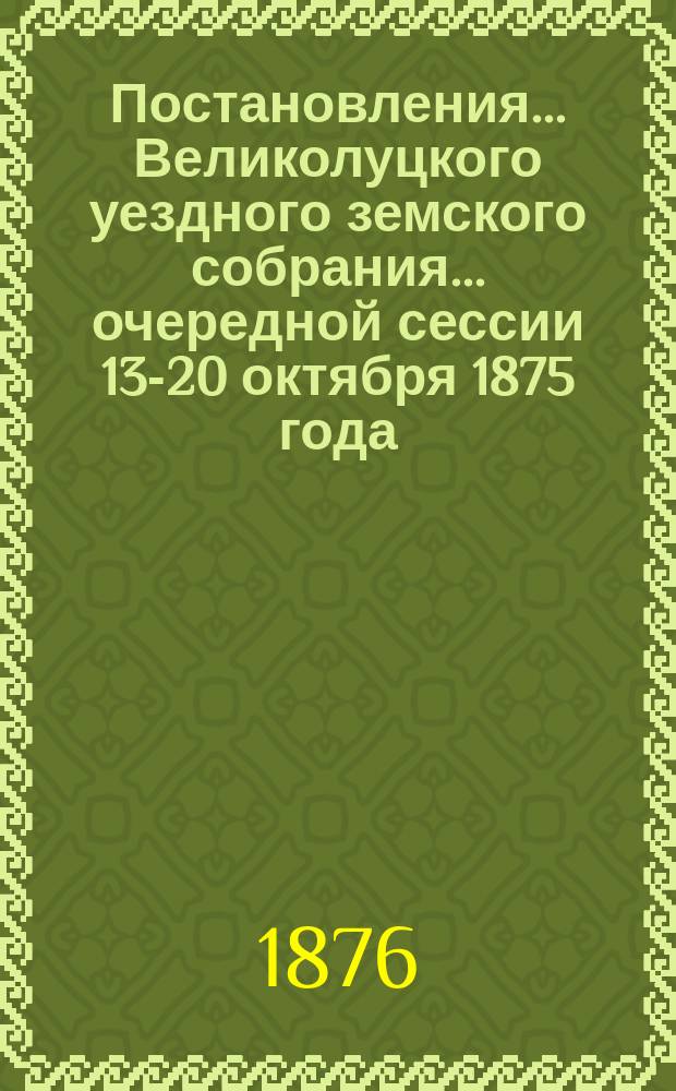 Постановления ... Великолуцкого уездного земского собрания ... очередной сессии 13-20 октября 1875 года